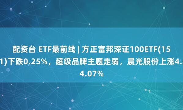 配资台 ETF最前线 | 方正富邦深证100ETF(159961)下跌0.25%，超级品牌主题走弱，晨光股份上涨4.07%