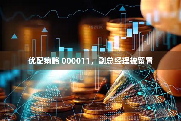 优配痢略 000011，副总经理被留置
