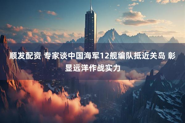 顺发配资 专家谈中国海军12舰编队抵近关岛 彰显远洋作战实力