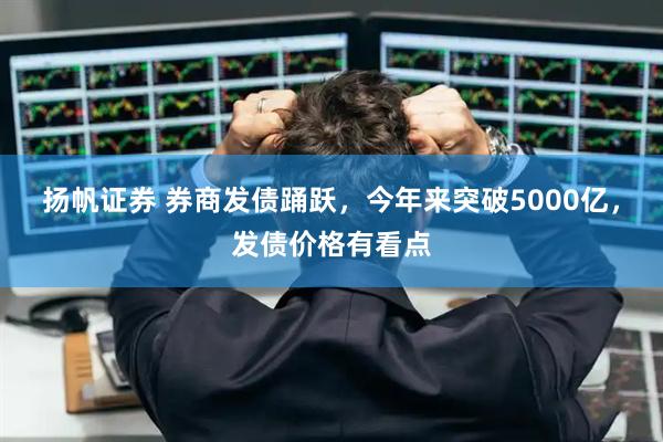 扬帆证券 券商发债踊跃，今年来突破5000亿，发债价格有看点