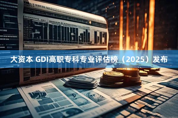 大资本 GDI高职专科专业评估榜（2025）发布