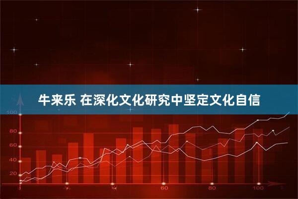 牛来乐 在深化文化研究中坚定文化自信