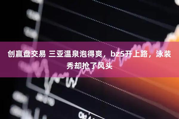 创赢盘交易 三亚温泉泡得爽，bz5开上路，泳装秀却抢了风头