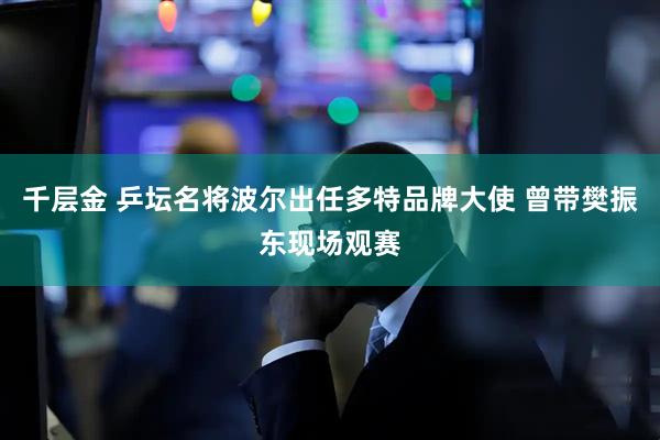 千层金 乒坛名将波尔出任多特品牌大使 曾带樊振东现场观赛
