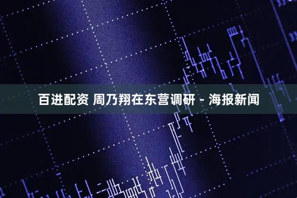 百进配资 周乃翔在东营调研 - 海报新闻