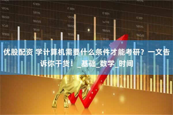 优股配资 学计算机需要什么条件才能考研？一文告诉你干货！_基础_数学_时间