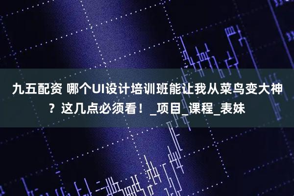 九五配资 哪个UI设计培训班能让我从菜鸟变大神？这几点必须看！_项目_课程_表妹