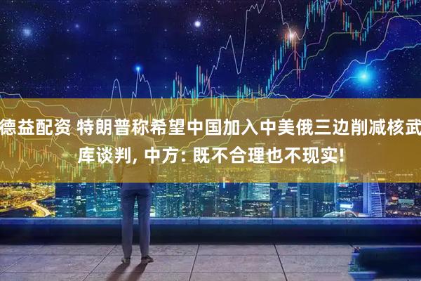 德益配资 特朗普称希望中国加入中美俄三边削减核武库谈判, 中方: 既不合理也不现实!