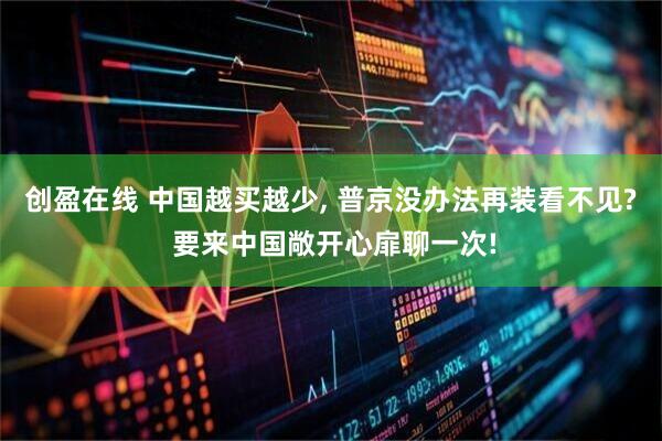 创盈在线 中国越买越少, 普京没办法再装看不见? 要来中国敞开心扉聊一次!