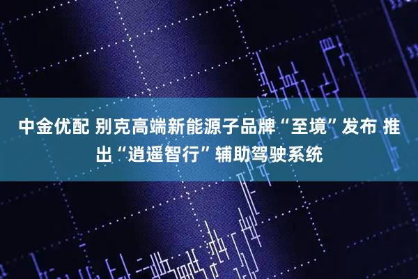 中金优配 别克高端新能源子品牌“至境”发布 推出“逍遥智行”辅助驾驶系统