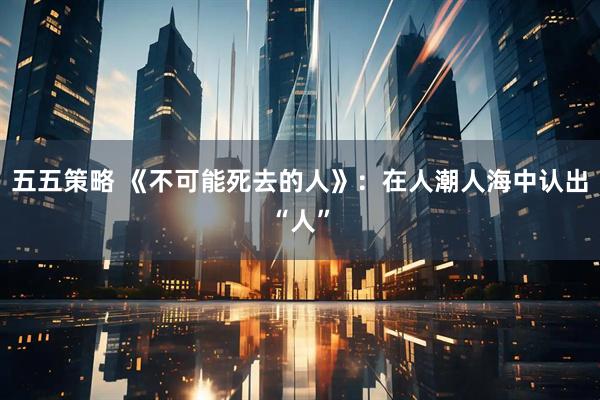五五策略 《不可能死去的人》：在人潮人海中认出“人”