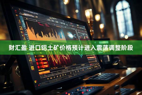 财汇盈 进口铝土矿价格预计进入震荡调整阶段
