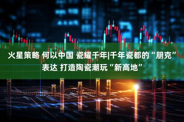 火星策略 何以中国 瓷耀千年|千年瓷都的“朋克”表达 打造陶瓷潮玩“新高地”